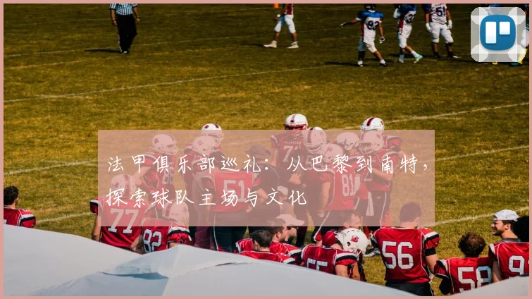 法甲俱乐部巡礼：从巴黎到南特，探索球队主场与文化