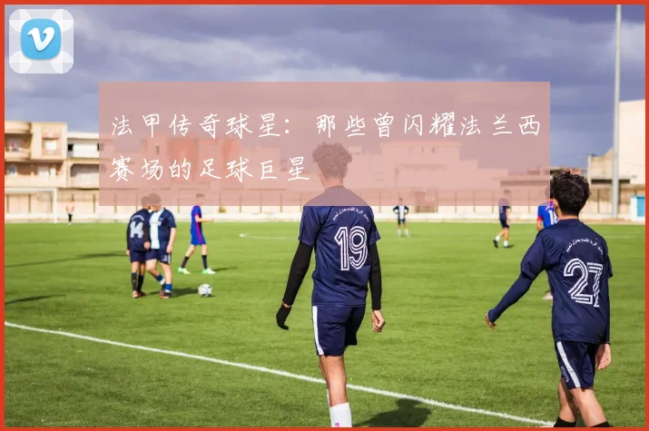 法甲传奇球星：那些曾闪耀法兰西赛场的足球巨星