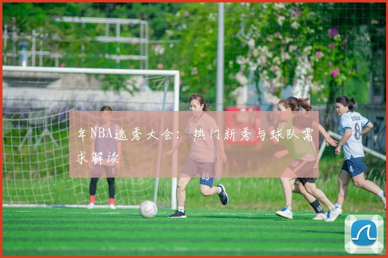 年NBA选秀大会：热门新秀与球队需求解读
