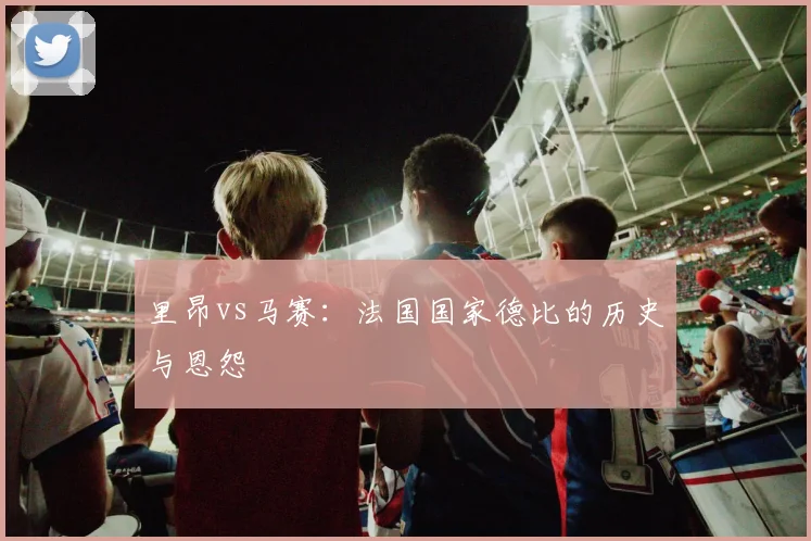 里昂vs马赛：法国国家德比的历史与恩怨