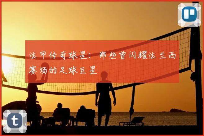 法甲传奇球星：那些曾闪耀法兰西赛场的足球巨星