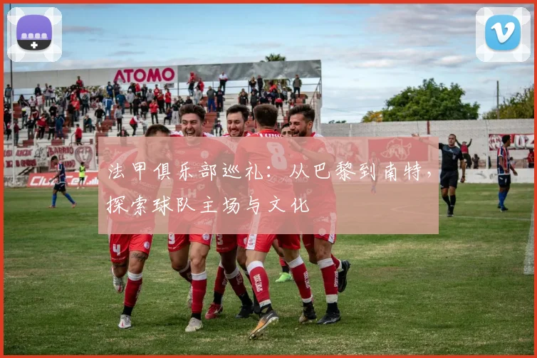 法甲俱乐部巡礼：从巴黎到南特，探索球队主场与文化